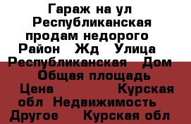 Гараж на ул. Республиканская продам недорого › Район ­ Жд › Улица ­ Республиканская › Дом ­ 44 › Общая площадь ­ 23 › Цена ­ 145 000 - Курская обл. Недвижимость » Другое   . Курская обл.